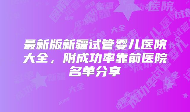 最新版新疆试管婴儿医院大全，附成功率靠前医院名单分享