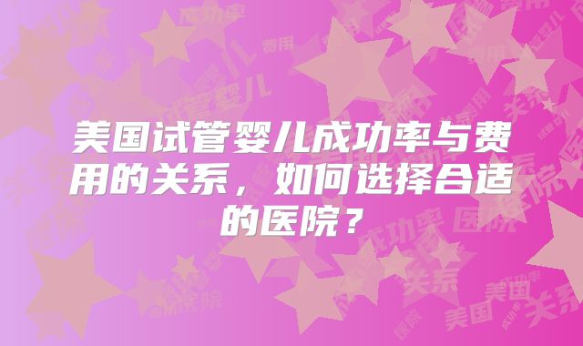 美国试管婴儿成功率与费用的关系,如何选择合适的医院?