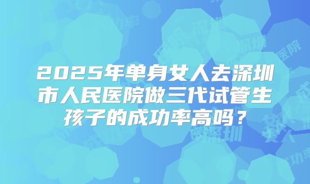 2025年单身女人去深圳市人民医院做三代试管生孩子的成功率高吗？