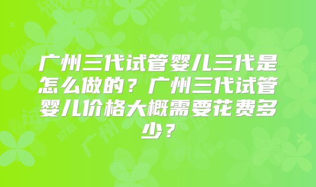 广州三代试管婴儿三代是怎么做的？广州三代试管婴儿价格大概需要花费多少？