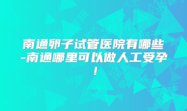 南通卵子试管医院有哪些-南通哪里可以做人工受孕!