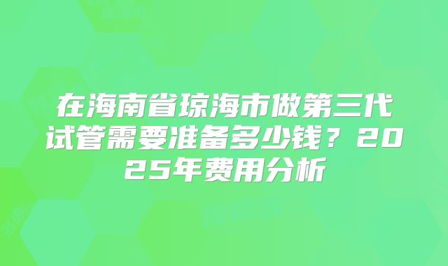 在海南省琼海市做第三代试管需要准备多少钱?2025年费用分析