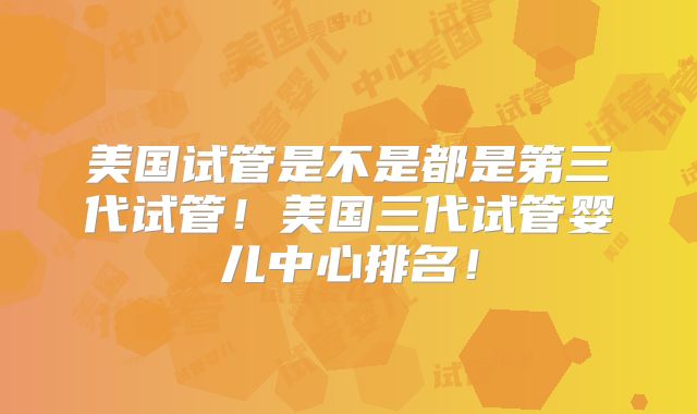 美国试管是不是都是第三代试管！美国三代试管婴儿中心排名！