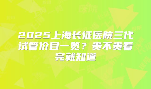 2025上海长征医院三代试管价目一览？贵不贵看完就知道