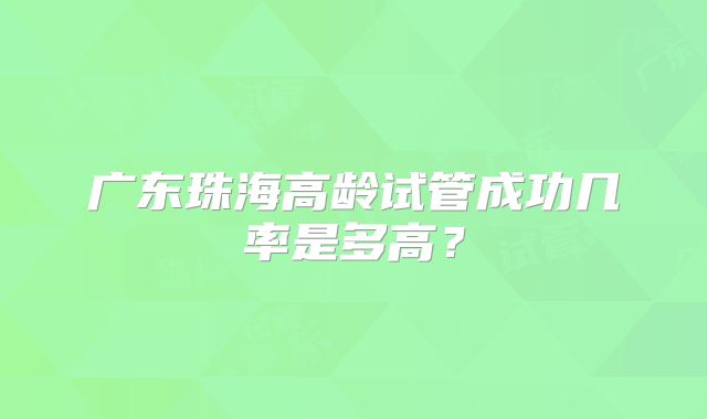 广东珠海高龄试管成功几率是多高?