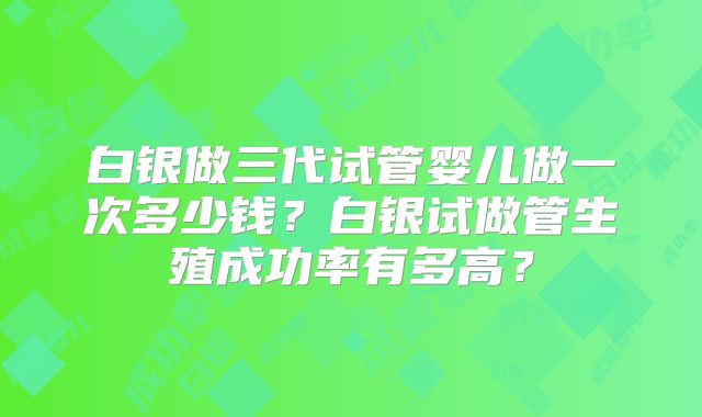 白银做三代试管婴儿做一次多少钱？白银试做管生殖成功率有多高？