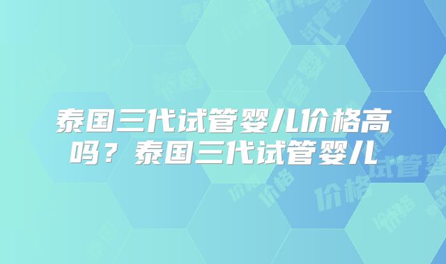 泰国三代试管婴儿价格高吗？泰国三代试管婴儿