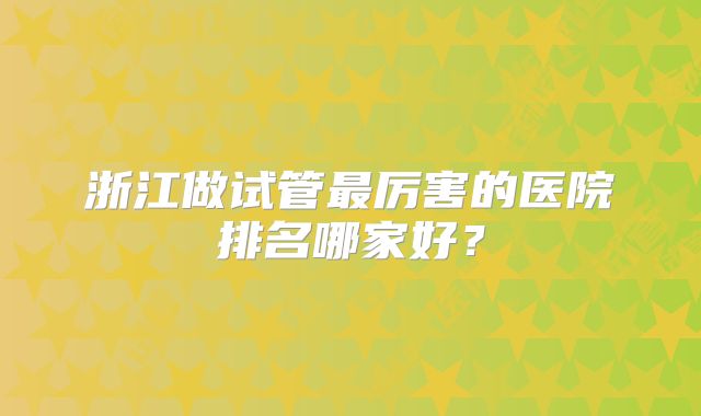 浙江做试管最厉害的医院排名哪家好?