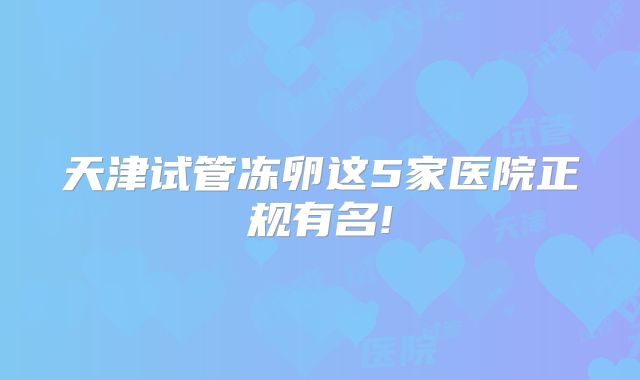 天津试管冻卵这5家医院正规有名!