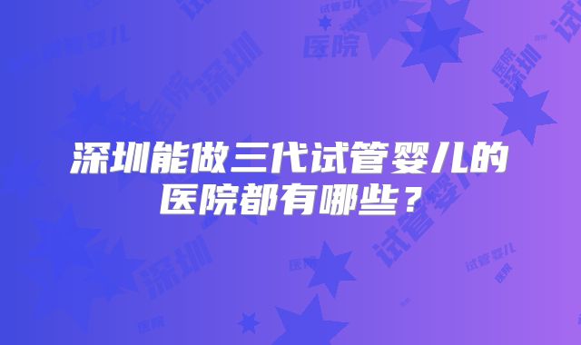 深圳能做三代试管婴儿的医院都有哪些?