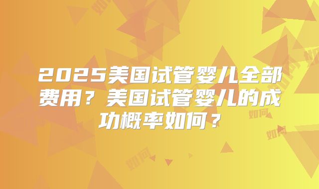 2025美国试管婴儿全部费用？美国试管婴儿的成功概率如何？