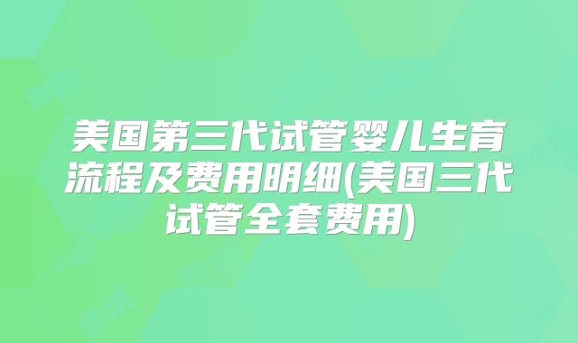 美国第三代试管婴儿生育流程及费用明细(美国三代试管全套费用)