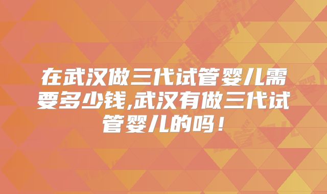 在武汉做三代试管婴儿需要多少钱,武汉有做三代试管婴儿的吗！