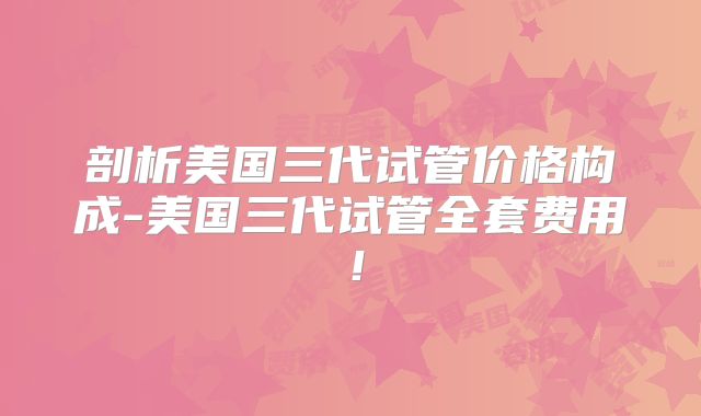 剖析美国三代试管价格构成-美国三代试管全套费用！