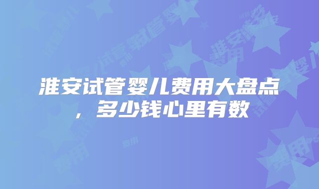 淮安试管婴儿费用大盘点，多少钱心里有数