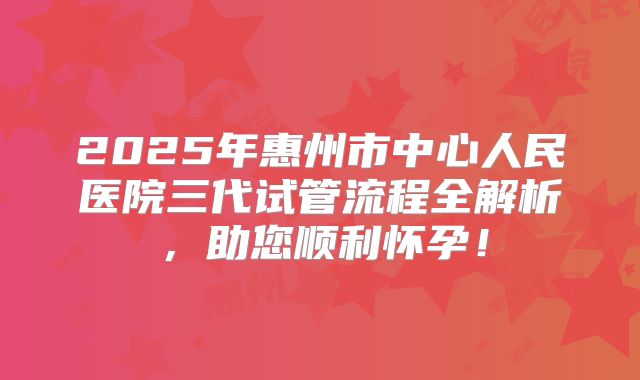 2025年惠州市中心人民医院三代试管流程全解析，助您顺利怀孕！
