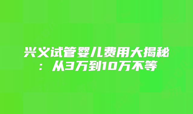 兴义试管婴儿费用大揭秘：从3万到10万不等