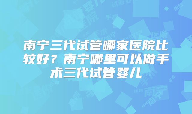 南宁三代试管哪家医院比较好？南宁哪里可以做手术三代试管婴儿