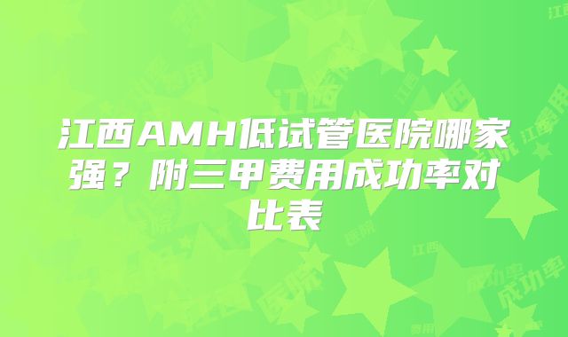 江西AMH低试管医院哪家强？附三甲费用成功率对比表