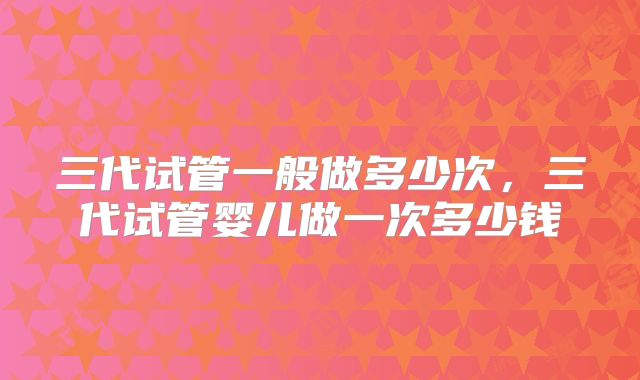 三代试管一般做多少次，三代试管婴儿做一次多少钱