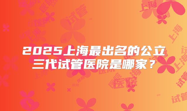 2025上海最出名的公立三代试管医院是哪家?