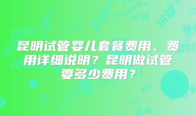 昆明试管婴儿套餐费用、费用详细说明？昆明做试管要多少费用？