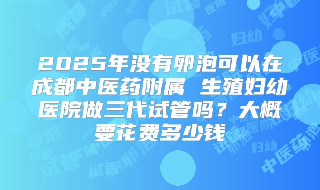2025年没有卵泡可以在成都中医药附属 生殖妇幼医院做三代试管吗?大概要花费多少钱