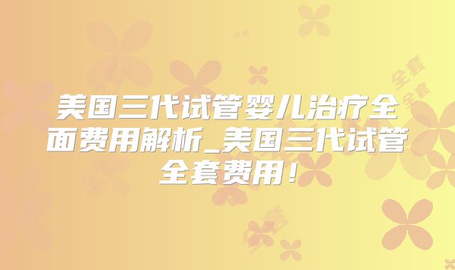 美国三代试管婴儿治疗全面费用解析_美国三代试管全套费用！