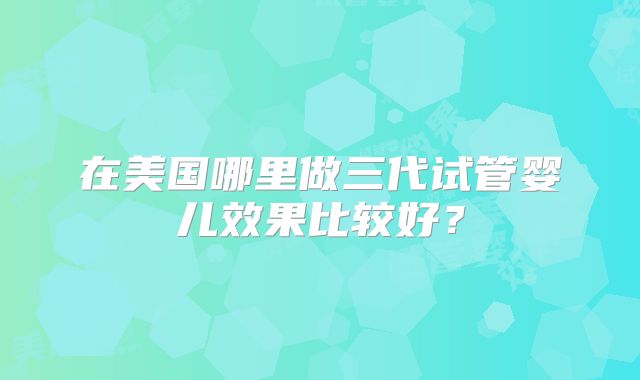在美国哪里做三代试管婴儿效果比较好？