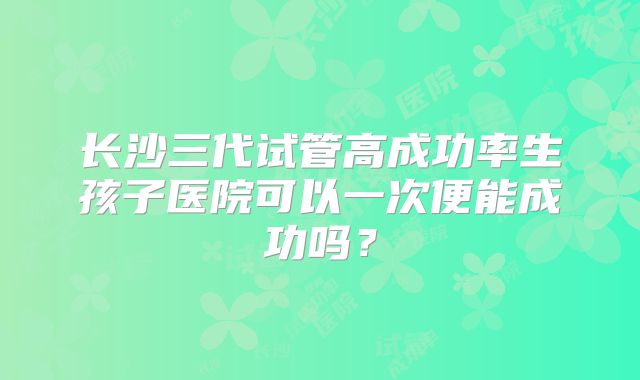 长沙三代试管高成功率生孩子医院可以一次便能成功吗？