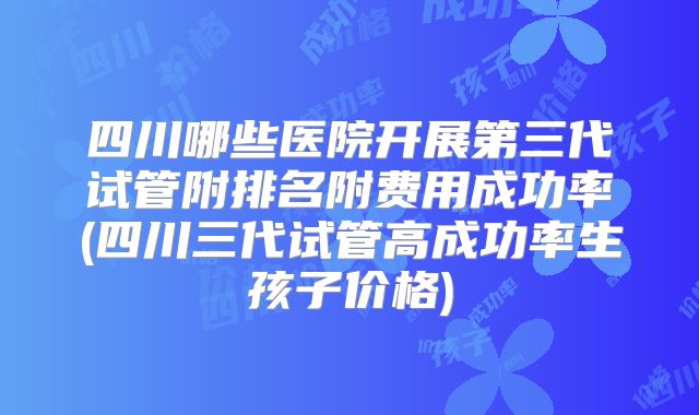 四川哪些医院开展第三代试管附排名附费用成功率(四川三代试管高成功率生孩子价格)