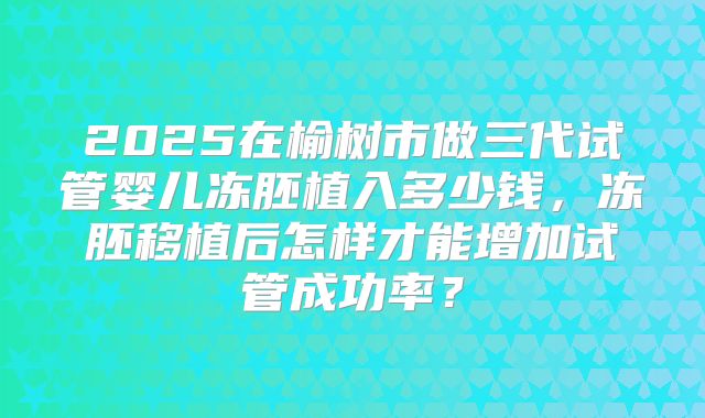 2025在榆树市做三代试管婴儿冻胚植入多少钱，冻胚移植后怎样才能增加试管成功率？