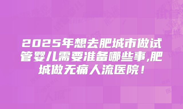 2025年想去肥城市做试管婴儿需要准备哪些事,肥城做无痛人流医院!