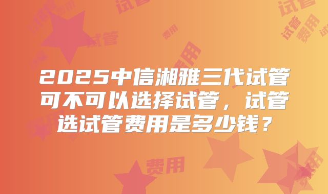 2025中信湘雅三代试管可不可以选择试管,试管选试管费用是多少钱?