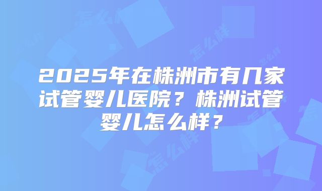 2025年在株洲市有几家试管婴儿医院？株洲试管婴儿怎么样？