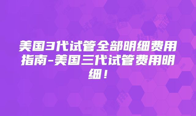 美国3代试管全部明细费用指南-美国三代试管费用明细！