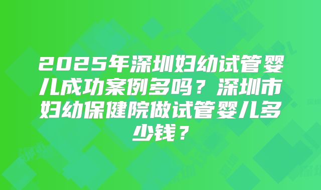 2025年深圳妇幼试管婴儿成功案例多吗？深圳市妇幼保健院做试管婴儿多少钱？