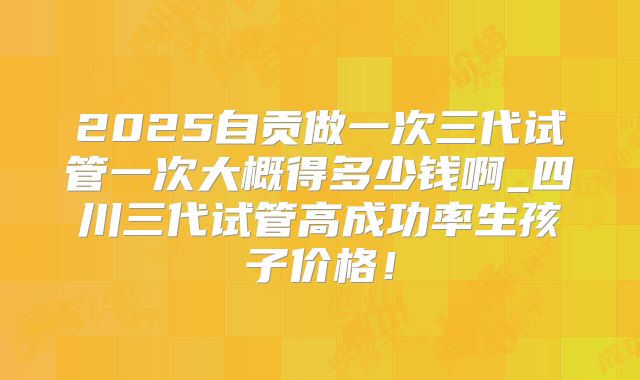 2025自贡做一次三代试管一次大概得多少钱啊_四川三代试管高成功率生孩子价格！