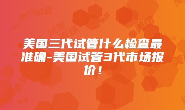 美国三代试管什么检查最准确-美国试管3代市场报价!