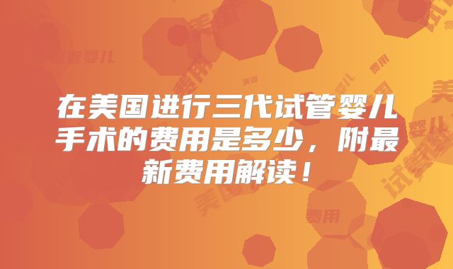在美国进行三代试管婴儿手术的费用是多少，附最新费用解读！