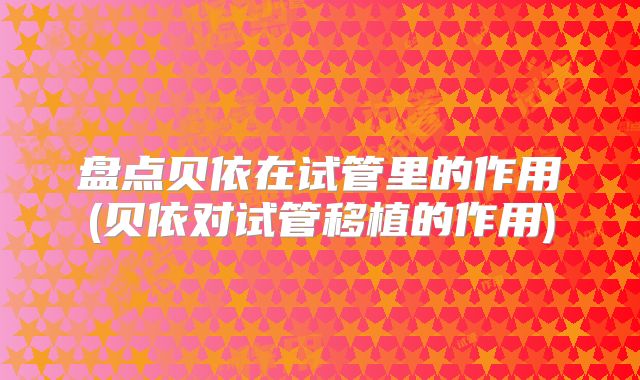 盘点贝依在试管里的作用(贝依对试管移植的作用)