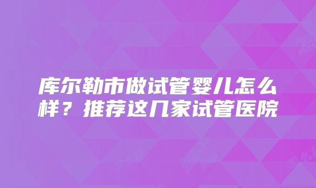 库尔勒市做试管婴儿怎么样？推荐这几家试管医院