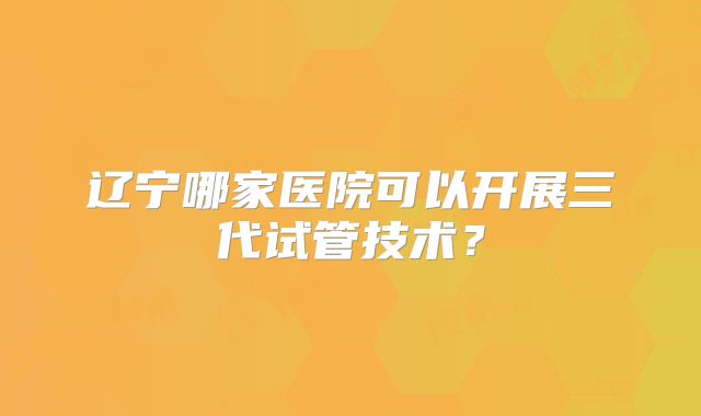 辽宁哪家医院可以开展三代试管技术？