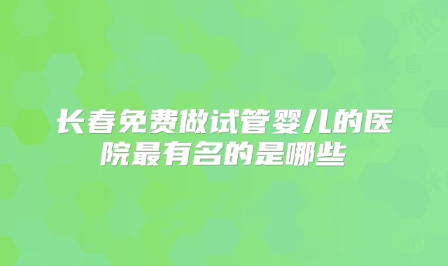 长春免费做试管婴儿的医院最有名的是哪些
