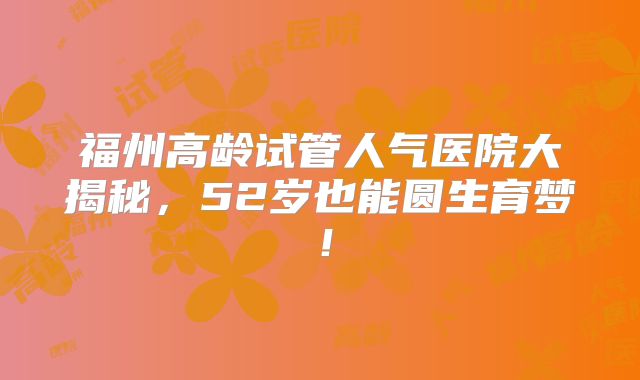 福州高龄试管人气医院大揭秘，52岁也能圆生育梦！