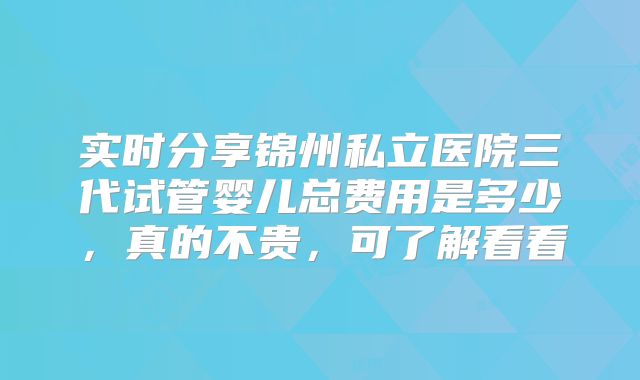实时分享锦州私立医院三代试管婴儿总费用是多少，真的不贵，可了解看看