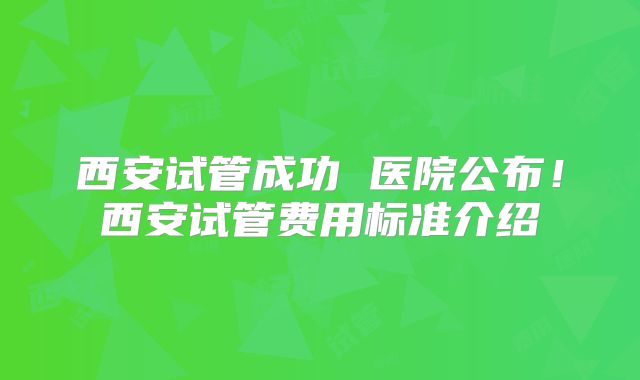 西安试管成功 医院公布！西安试管费用标准介绍