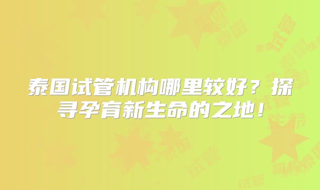 泰国试管机构哪里较好?探寻孕育新生命的之地!