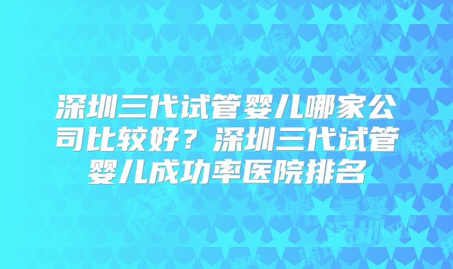 深圳三代试管婴儿哪家公司比较好？深圳三代试管婴儿成功率医院排名