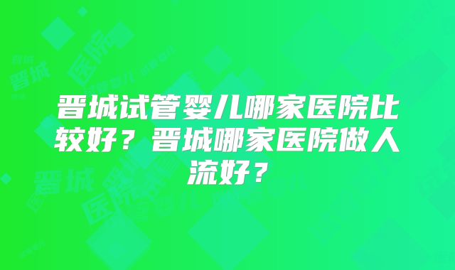 晋城试管婴儿哪家医院比较好？晋城哪家医院做人流好？